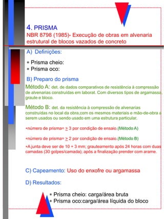 4. PRISMA
NBR 8798 (1985)- Execução de obras em alvenaria
estrutural de blocos vazados de concreto
A) Definições:
 Prisma cheio:
 Prisma oco:
B) Preparo do prisma
Método A: det. de dados comparativos de resistência à compressão
de alvenarias construídas em laborat. Com diversos tipos de argamassa,
graute e bloco.
Método B: det. da resistência à compressão de alvenarias
construídas no local da obra,com os mesmos materiais e mão-de-obra a
serem usados ou sendo usado em uma estrutura particular.
número de prisma= > 3 por condição de ensaio.(Método A)
número de prisma= > 2 por condição de ensaio.(Método B)
A junta deve ser de 10 + 3 mm; grauteamento após 24 horas com duas
camadas (30 golpes/camada); após a finalização prender com arame.
C) Capeamento: Uso do enxofre ou argamassa
D) Resultados:
 Prisma cheio: carga/área bruta
 Prisma oco:carga/área líquida do bloco
 