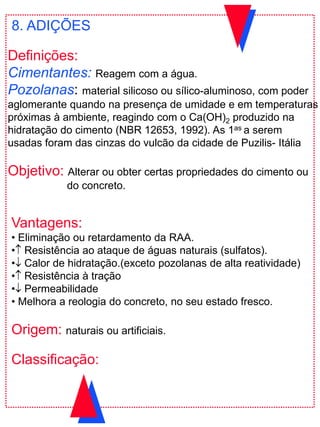 Vantagens:
• Eliminação ou retardamento da RAA.
• Resistência ao ataque de águas naturais (sulfatos).
• Calor de hidratação.(exceto pozolanas de alta reatividade)
• Resistência à tração
• Permeabilidade
• Melhora a reologia do concreto, no seu estado fresco.
Origem: naturais ou artificiais.
Classificação:
8. ADIÇÕES
Definições:
Cimentantes: Reagem com a água.
Pozolanas: material silicoso ou sílico-aluminoso, com poder
aglomerante quando na presença de umidade e em temperaturas
próximas à ambiente, reagindo com o Ca(OH)2 produzido na
hidratação do cimento (NBR 12653, 1992). As 1as a serem
usadas foram das cinzas do vulcão da cidade de Puzilis- Itália
Objetivo: Alterar ou obter certas propriedades do cimento ou
do concreto.
 