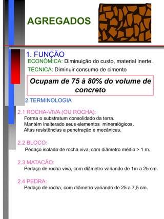 Ocupam de 75 à 80% do volume de
concreto
AGREGADOS
1. FUNÇÃO
ECONÔMICA: Diminuição do custo, material inerte.
TÉCNICA: Diminuir consumo de cimento .
2.TERMINOLOGIA
2.1 ROCHA-VIVA (OU ROCHA):
 Forma o substratum consolidado da terra.
 Mantém inalterado seus elementos mineralógicos.
 Altas resistências a penetração e mecânicas.
2.2 BLOCO:
 Pedaço isolado de rocha viva, com diâmetro médio > 1 m.
2.3 MATACÃO:
 Pedaço de rocha viva, com diâmetro variando de 1m a 25 cm.
2.4 PEDRA:
 Pedaço de rocha, com diâmetro variando de 25 a 7,5 cm.
 