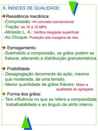 Resistência mecânica:
-Compressão: >> concreto convencional
-Tração: de 10 a 15 MPa
-Abrasão L. A.: Verifica desgaste superficial
-Ao Choque: Proteção das margens de rios.
 Esmagamento:
-Submetido a compressão, os grãos podem se
fraturar, alterando a distribuição granulométrica.
 Friabilidade
- Desagregação decorrente da ação, mesmo
que moderada, de uma tensão.
- Menor quantidade de grãos friáveis: Maior a
qualidade do agregado
 Forma dos grãos:
- Tem influência no que se refere a compacidade
trabalhabilidade e ao ângulo de atrito interno.
6. ÍNDICES DE QUALIDADE:
 