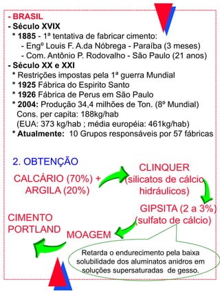 CALCÁRIO (70%) +
ARGILA (20%)
CLINQUER
(silicatos de cálcio
hidráulicos)
GIPSITA (2 a 3%)
(sulfato de cálcio)CIMENTO
PORTLAND
Retarda o endurecimento pela baixa
solubilidade dos aluminatos anidros em
soluções supersaturadas de gesso.
2. OBTENÇÃO
MOAGEM
- BRASIL
- Século XVIX
* 1885 - 1ª tentativa de fabricar cimento:
- Engº Louis F. A.da Nóbrega - Paraíba (3 meses)
- Com. Antônio P. Rodovalho - São Paulo (21 anos)
- Século XX e XXI
* Restrições impostas pela 1ª guerra Mundial
* 1925 Fábrica do Espirito Santo
* 1926 Fábrica de Perus em São Paulo
* 2004: Produção 34,4 milhões de Ton. (8º Mundial)
Cons. per capita: 188kg/hab
(EUA: 373 kg/hab ; média européia: 461kg/hab)
* Atualmente: 10 Grupos responsáveis por 57 fábricas
 