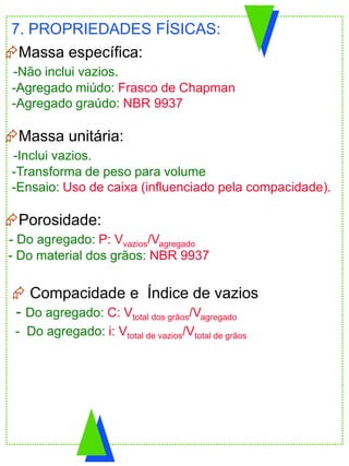 Massa específica:
-Não inclui vazios.
-Agregado miúdo: Frasco de Chapman
-Agregado graúdo: NBR 9937
Massa unitária:
-Inclui vazios.
-Transforma de peso para volume
-Ensaio: Uso de caixa (influenciado pela compacidade).
Porosidade:
- Do agregado: P: Vvazios/Vagregado
- Do material dos grãos: NBR 9937
7. PROPRIEDADES FÍSICAS:
 Compacidade e Índice de vazios
- Do agregado: C: Vtotal dos grãos/Vagregado
- Do agregado: i: Vtotal de vazios/Vtotal de grãos
 