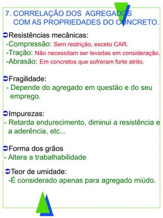 Resistências mecânicas:
-Compressão: Sem restrição, exceto CAR.
-Tração: Não necessitam ser levadas em consideração.
-Abrasão: Em concretos que sofreram forte atrito.
Fragilidade:
- Depende do agregado em questão e do seu
emprego.
Impurezas:
- Retarda endurecimento, diminui a resistência e
a aderência, etc...
Forma dos grãos
- Altera a trabalhabilidade
7. CORRELAÇÃO DOS AGREGADOS
COM AS PROPRIEDADES DO CONCRETO.
Teor de umidade:
-É considerado apenas para agregado miúdo.
 
