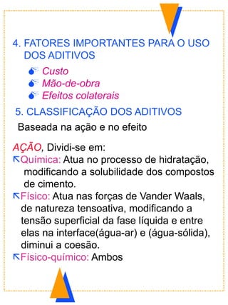 AÇÃO, Dividi-se em:
Química: Atua no processo de hidratação,
modificando a solubilidade dos compostos
de cimento.
Físico: Atua nas forças de Vander Waals,
de natureza tensoativa, modificando a
tensão superficial da fase líquida e entre
elas na interface(água-ar) e (água-sólida),
diminui a coesão.
Físico-químico: Ambos
5. CLASSIFICAÇÃO DOS ADITIVOS
Baseada na ação e no efeito
4. FATORES IMPORTANTES PARA O USO
DOS ADITIVOS
 Custo
 Mão-de-obra
 Efeitos colaterais
 
