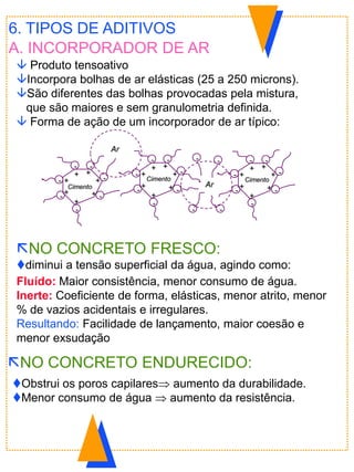 6. TIPOS DE ADITIVOS
A. INCORPORADOR DE AR
 Produto tensoativo
Incorpora bolhas de ar elásticas (25 a 250 microns).
São diferentes das bolhas provocadas pela mistura,
que são maiores e sem granulometria definida.
 Forma de ação de um incorporador de ar típico:
Fluído: Maior consistência, menor consumo de água.
Inerte: Coeficiente de forma, elásticas, menor atrito, menor
% de vazios acidentais e irregulares.
Resultando: Facilidade de lançamento, maior coesão e
menor exsudação
NO CONCRETO ENDURECIDO:
Obstrui os poros capilares aumento da durabilidade.
Menor consumo de água  aumento da resistência.
NO CONCRETO FRESCO:
diminui a tensão superficial da água, agindo como:
-+
+
+
+
+
+ +
-
-
-
-
- -
-+
+
+
+
+
+ +
-
-
-
-
- -
-+
+
+
+
+
+ +
-
-
-
-
- -
- -
--
Ar
CimentoCimento
Cimento
Ar
 