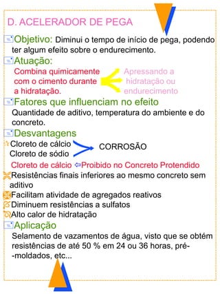 D. ACELERADOR DE PEGA
Objetivo: Diminui o tempo de início de pega, podendo
ter algum efeito sobre o endurecimento.
Atuação:
Combina quimicamente Apressando a
com o cimento durante hidratação ou
a hidratação. endurecimento
Fatores que influenciam no efeito
Quantidade de aditivo, temperatura do ambiente e do
concreto.
Desvantagens
Cloreto de cálcio
Cloreto de sódio
Cloreto de cálcio Proibido no Concreto Protendido
Resistências finais inferiores ao mesmo concreto sem
aditivo
Facilitam atividade de agregados reativos
Diminuem resistências a sulfatos
Alto calor de hidratação
Aplicação
Selamento de vazamentos de água, visto que se obtém
resistências de até 50 % em 24 ou 36 horas, pré-
-moldados, etc...
CORROSÃO
 