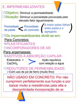 E. IMPERMEABILIZANTES
Objetivo: Diminuir a permeabilidade
Atuação: Diminuir a porosidade provocada pelo
elevado fator água/cimento
Os impermeabilizantes dividi-se em:
Para Concretos:
PLASTIFICANTES
INCORPORADORES DE AR
Para argamassas:
ADITIVOS À ABSORÇÃO CAPILAR:
REDUTORES DE PERMEABILIDADE:
Com uso de pó de ferro (muito fino)
Estearatos +
Ca(OH)2
Ação repulsiva
com relação a água
<
Porosidade
da pasta
Porosidade
do concreto
é maior pelas falhas
entre pasta e o
agregado.
( )
NÃO USADO EM CONCRETO: Por não
cumprirem perfeitamente sua função e por
baixar muito a resistências pela alta e
descontrolada incorporação de ar.
 