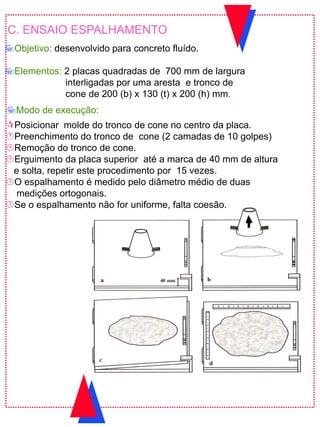 C. ENSAIO ESPALHAMENTO
Objetivo: desenvolvido para concreto fluído.
Elementos: 2 placas quadradas de 700 mm de largura
interligadas por uma aresta e tronco de
cone de 200 (b) x 130 (t) x 200 (h) mm.
Posicionar molde do tronco de cone no centro da placa.
Preenchimento do tronco de cone (2 camadas de 10 golpes)
Remoção do tronco de cone.
Erguimento da placa superior até a marca de 40 mm de altura
e solta, repetir este procedimento por 15 vezes.
O espalhamento é medido pelo diâmetro médio de duas
medições ortogonais.
Se o espalhamento não for uniforme, falta coesão.
Modo de execução:
 