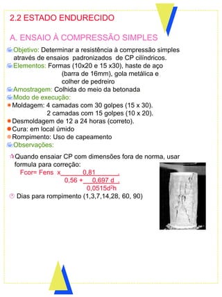 2.2 ESTADO ENDURECIDO
A. ENSAIO À COMPRESSÃO SIMPLES
Objetivo: Determinar a resistência à compressão simples
através de ensaios padronizados de CP cilíndricos.
Elementos: Formas (10x20 e 15 x30), haste de aço
(barra de 16mm), gola metálica e
colher de pedreiro
Amostragem: Colhida do meio da betonada.
Modo de execução:
Moldagem: 4 camadas com 30 golpes (15 x 30).
2 camadas com 15 golpes (10 x 20).
Desmoldagem de 12 a 24 horas (correto).
Cura: em local úmido
Rompimento: Uso de capeamento
Observações:
Quando ensaiar CP com dimensões fora de norma, usar
formula para correção:
Fcor= Fens x 0,81 .
0,56 + 0,697 d .
0,0515d2h
 Dias para rompimento (1,3,7,14,28, 60, 90)
 