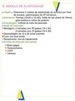 D. MÓDULO DE ELASTICIDADE
Objetivo: Determinar o módulo de elasticidade do concreto por meio
de ensaios padronizados de CP cilíndricos.
Elementos: Formas (10x20 e 15 x30), haste de aço (barra de 16mm),
gola metálica e colher de pedreiro
Amostragem: Colhida do meio da betonada.
Modo de execução:
Moldagem: 4 camadas com 30 golpes (15 x 30).
2 camadas com 15 golpes (10 x 20).
Desmoldagem de 12 a 24 horas (correto).
Cura: em local úmido
Rompimento: Uso de capeamento
Formas de obtenção dos valores:
Strain gages
 Extensometros
 LVDT
 Ultrason
 