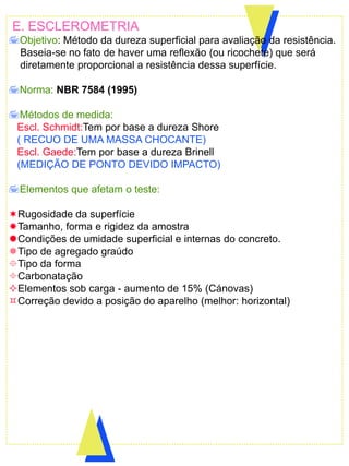 E. ESCLEROMETRIA
Objetivo: Método da dureza superficial para avaliação da resistência.
Baseia-se no fato de haver uma reflexão (ou ricochete) que será
diretamente proporcional a resistência dessa superfície.
Norma: NBR 7584 (1995)
Métodos de medida:
Escl. Schmidt:Tem por base a dureza Shore
( RECUO DE UMA MASSA CHOCANTE)
Escl. Gaede:Tem por base a dureza Brinell
(MEDIÇÃO DE PONTO DEVIDO IMPACTO)
Elementos que afetam o teste:
Rugosidade da superfície
Tamanho, forma e rigidez da amostra
Condições de umidade superficial e internas do concreto.
Tipo de agregado graúdo
Tipo da forma
Carbonatação
Elementos sob carga - aumento de 15% (Cánovas)
Correção devido a posição do aparelho (melhor: horizontal)
 
