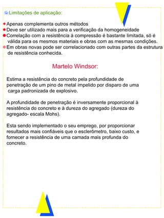 Estima a resistência do concreto pela profundidade de
penetração de um pino de metal impelido por disparo de uma
carga padronizada de explosivo.
A profundidade de penetração é inversamente proporcional à
resistência do concreto e à dureza do agregado (dureza do
agregado- escala Mohs).
Esta sendo implementado o seu emprego, por proporcionar
resultados mais confiáveis que o esclerômetro, baixo custo, e
fornecer a resistência de uma camada mais profunda do
concreto.
Limitações de aplicação:
Apenas complementa outros métodos
Deve ser utilizado mais para a verificação da homogeneidade
Correlação com a resistência à compressão é bastante limitada, só é
válida para os mesmos materiais e obras com as mesmas condições.
Em obras novas pode ser correlacionado com outras partes da estrutura
de resistência conhecida.
Martelo Windsor:
 