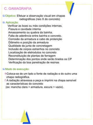 Objetivo: Efetuar a observação visual em chapas
radiográficas (raio X do concreto).
 Aplicação:
Verificar as boas ou más condições internas.
Fissura e cavidade interna
Amassamento ou quebra da bainha.
Falta de aderência entre bainha e concreto.
Corrosão da armadura e cabo de protenção
Diâmetro e posição da armadura
Qualidade da junta de concretagem
Inclusão de corpos estranhos no concreto
Localização de eletrodutos no concreto
Reconstituição de plantas de ferragem
Determinação dos pontos onde serão tirados os CP
Verificação da boa panetração de resinas
Modo de execução:
C. GAMAGRAFIA
Coloca-se de um lado a fonte de radiação e do outro uma
chapa radiográfica.
A radiação atravessa a peça e imprimi na chapa sensível
as características do concreto
(ex: mancha clara = armadura, escura = vazio).
 