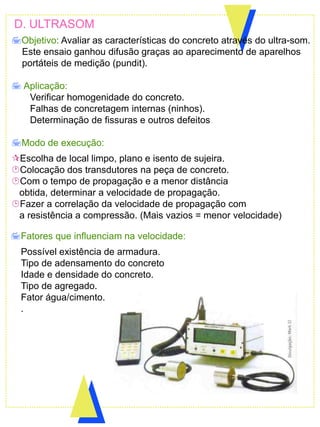 D. ULTRASOM
Objetivo: Avaliar as características do concreto através do ultra-som.
Este ensaio ganhou difusão graças ao aparecimento de aparelhos
portáteis de medição (pundit).
 Aplicação:
Verificar homogenidade do concreto.
Falhas de concretagem internas (ninhos).
Determinação de fissuras e outros defeitos.
Modo de execução:
Escolha de local limpo, plano e isento de sujeira.
Colocação dos transdutores na peça de concreto.
Com o tempo de propagação e a menor distância
obtida, determinar a velocidade de propagação.
Fazer a correlação da velocidade de propagação com
a resistência a compressão. (Mais vazios = menor velocidade)
Fatores que influenciam na velocidade:
Possível existência de armadura.
Tipo de adensamento do concreto
Idade e densidade do concreto.
Tipo de agregado.
Fator água/cimento.
.
 
