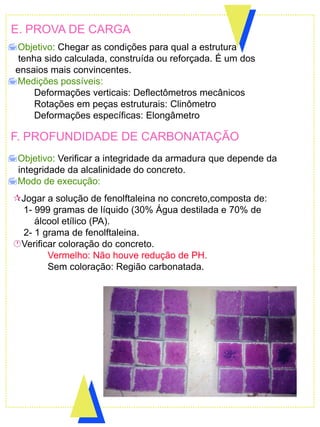E. PROVA DE CARGA
Objetivo: Chegar as condições para qual a estrutura
tenha sido calculada, construída ou reforçada. É um dos
ensaios mais convincentes.
Medições possíveis:
Deformações verticais: Deflectômetros mecânicos
Rotações em peças estruturais: Clinômetro
Deformações específicas: Elongâmetro
F. PROFUNDIDADE DE CARBONATAÇÃO
Objetivo: Verificar a integridade da armadura que depende da
integridade da alcalinidade do concreto.
Modo de execução:
Jogar a solução de fenolftaleina no concreto,composta de:
1- 999 gramas de líquido (30% Água destilada e 70% de
álcool etílico (PA).
2- 1 grama de fenolftaleina.
Verificar coloração do concreto.
Vermelho: Não houve redução de PH.
Sem coloração: Região carbonatada.
 