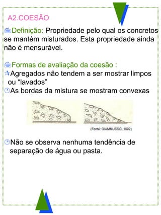 A2.COESÃO
Definição: Propriedade pelo qual os concretos
se mantém misturados. Esta propriedade ainda
não é mensurável.
Formas de avaliação da coesão :
Agregados não tendem a ser mostrar limpos
ou “lavados”
As bordas da mistura se mostram convexas
Não se observa nenhuma tendência de
separação de água ou pasta.
 