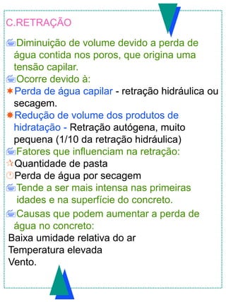 C.RETRAÇÃO
Diminuição de volume devido a perda de
água contida nos poros, que origina uma
tensão capilar.
Ocorre devido à:
Perda de água capilar - retração hidráulica ou
secagem.
Redução de volume dos produtos de
hidratação - Retração autógena, muito
pequena (1/10 da retração hidráulica)
Fatores que influenciam na retração:
Quantidade de pasta
Perda de água por secagem
Tende a ser mais intensa nas primeiras
idades e na superfície do concreto.
Causas que podem aumentar a perda de
água no concreto:
Baixa umidade relativa do ar
Temperatura elevada
Vento.
 