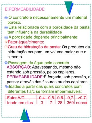 E.PERMEABILIDADE
O concreto é necessariamente um material
poroso.
Esta relacionada com a porosidade da pasta
tem influência na durabilidade
A porosidade depende principalmente:
Fator água/cimento:
Grau de hidratação da pasta: Os produtos da
hidratação ocupam um volume maior que o
cimento.
Idades a partir das quais concretos com
diferentes f a/c se tornam impermeáveis:
Fator A/C 0,4 0,5 0,6 0,7 >0,7
Idade em dias 3 7 28 360 nunca
Passagem da água pelo concreto
ABSORÇÃO: Atravessando, mesmo não
estando sob pressão, pelos capilares.
PERMEABILIDADE:É forçada, sob pressão, a
passar através das fissuras ou dos capilares.
 