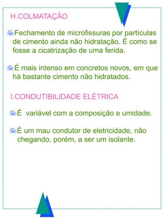 H.COLMATAÇÃO
Fechamento de microfissuras por partículas
de cimento ainda não hidratação. É como se
fosse a cicatrização de uma ferida.
É mais intenso em concretos novos, em que
há bastante cimento não hidratados.
I.CONDUTIBILIDADE ELÉTRICA
É variável com a composição e umidade.
É um mau condutor de eletricidade, não
chegando, porém, a ser um isolante.
 