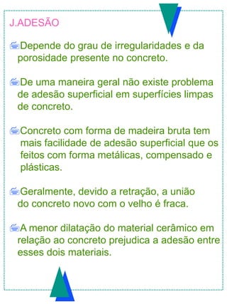 J.ADESÃO
Depende do grau de irregularidades e da
porosidade presente no concreto.
De uma maneira geral não existe problema
de adesão superficial em superfícies limpas
de concreto.
Concreto com forma de madeira bruta tem
mais facilidade de adesão superficial que os
feitos com forma metálicas, compensado e
plásticas.
Geralmente, devido a retração, a união
do concreto novo com o velho é fraca.
A menor dilatação do material cerâmico em
relação ao concreto prejudica a adesão entre
esses dois materiais.
 