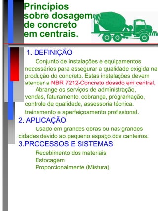 Princípios
sobre dosagem
de concreto
em centrais.
1. DEFINIÇÃO
Conjunto de instalações e equipamentos
necessários para assegurar a qualidade exigida na
produção do concreto. Estas instalações devem
atender a NBR 7212-Concreto dosado em central.
Abrange os serviços de administração,
vendas, faturamento, cobrança, programação,
controle de qualidade, assessoria técnica,
treinamento e aperfeiçoamento profissional.
2. APLICAÇÃO
Usado em grandes obras ou nas grandes
cidades devido ao pequeno espaço dos canteiros.
3.PROCESSOS E SISTEMAS
Recebimento dos materiais
Estocagem
Proporcionalmente (Mistura).
 