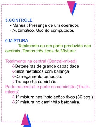 5.CONTROLE
- Manual: Presença de um operador.
- Automático: Uso do computador.
6.MISTURA
Totalmente ou em parte produzido nas
centrais. Temos três tipos de Mistura:
Totalmente na central (Central-mixed)
Betoneiras de grande capacidade
Silos metálicos com balança
Carregamento periódico.
Transporte: caminhão
Parte na central e parte no caminhão (Truck-
mixers)
1ª mistura nas instalações fixas (30 seg.)
2ª mistura no caminhão betoneira.
 
