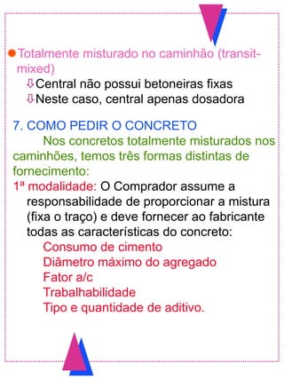 Totalmente misturado no caminhão (transit-
mixed)
Central não possui betoneiras fixas
Neste caso, central apenas dosadora
7. COMO PEDIR O CONCRETO
Nos concretos totalmente misturados nos
caminhões, temos três formas distintas de
fornecimento:
1ª modalidade: O Comprador assume a
responsabilidade de proporcionar a mistura
(fixa o traço) e deve fornecer ao fabricante
todas as características do concreto:
Consumo de cimento
Diâmetro máximo do agregado
Fator a/c
Trabalhabilidade
Tipo e quantidade de aditivo.
 