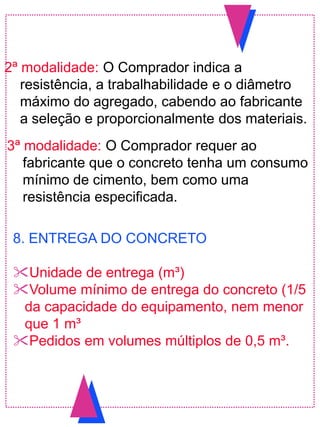 2ª modalidade: O Comprador indica a
resistência, a trabalhabilidade e o diâmetro
máximo do agregado, cabendo ao fabricante
a seleção e proporcionalmente dos materiais.
3ª modalidade: O Comprador requer ao
fabricante que o concreto tenha um consumo
mínimo de cimento, bem como uma
resistência especificada.
8. ENTREGA DO CONCRETO
Unidade de entrega (m³)
Volume mínimo de entrega do concreto (1/5
da capacidade do equipamento, nem menor
que 1 m³
Pedidos em volumes múltiplos de 0,5 m³.
 