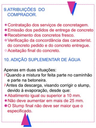 9.ATRIBUIÇÕES DO
COMPRADOR.
Contratação dos serviços de concretagem.
Emissão dos pedidos de entrega de concreto
Recebimento dos concretos fresco.
Verificação da concordância das característ.
do concreto pedido e do concreto entregue.
Aceitação final do concreto.
10. ADIÇÃO SUPLEMENTAR DE ÁGUA
Apenas em duas situações:
Quando a mistura for feita parte no caminhão
e parte na betoneira.
Antes da descarga, visando corrigir o slump,
devido à evaporação, desde que:
Abatimento igual ou superior a 10 mm.
Não deve aumentar em mais de 25 mm.
O Slump final não deve ser maior que o
especificado.
 