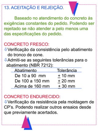 13. ACEITAÇÃO E REJEIÇÃO.
Baseado no atendimento do concreto às
exigências constantes do pedido. Podendo ser
rejeitado se não atender a pelo menos uma
das especificações do pedido.
CONCRETO FRESCO:
Verificação da consistência pelo abatimento
do tronco de cone.
Admiti-se as seguintes tolerâncias para o
abatimento (NBR 7212):
Abatimento Tolerância
De 10 a 90 mm + 10 mm
De 100 a 150 mm + 20 mm
Acima de 160 mm + 30 mm
CONCRETO ENDURECIDO:
Verificação da resistência pela moldagem de
CP‟s. Podendo realizar outros ensaios desde
que previamente acertados.
 