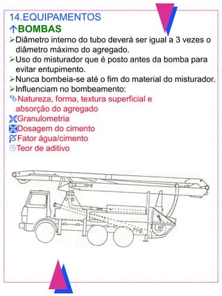 14.EQUIPAMENTOS
BOMBAS
Diâmetro interno do tubo deverá ser igual a 3 vezes o
diâmetro máximo do agregado.
Uso do misturador que é posto antes da bomba para
evitar entupimento.
Nunca bombeia-se até o fim do material do misturador.
Influenciam no bombeamento:
Natureza, forma, textura superficial e
absorção do agregado
Granulometria
Dosagem do cimento
Fator água/cimento
Teor de aditivo
 