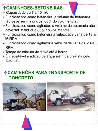 CAMINHÕES-BETONEIRAS
 Capacidade de 5 a 10 m³.
Funcionando como betoneira, o volume de betonada
não deve ser maior que 63% do volume total.
Funcionando como agitador, o volume de betonada não
deve ser maior que 80% do volume total.
Funcionando como betoneira a velocidade varia de 12 a
16 RPM.
Funcionando como agitador a velocidade varia de 2 a 4
RPM.
Tempo de mistura de 1 1/2 até 3 horas.
É inaceitável a adição de água além da prevista pelo
fator a/c.
CAMINHÕES PARA TRANSPORTE DE
CONCRETO
 