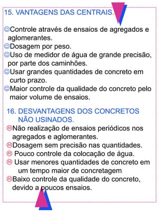 15. VANTAGENS DAS CENTRAIS.
Controle através de ensaios de agregados e
aglomerantes.
Dosagem por peso.
Uso de medidor de água de grande precisão,
por parte dos caminhões.
Usar grandes quantidades de concreto em
curto prazo.
Maior controle da qualidade do concreto pelo
maior volume de ensaios.
16. DESVANTAGENS DOS CONCRETOS
NÃO USINADOS.
Não realização de ensaios periódicos nos
agregados e aglomerantes.
Dosagem sem precisão nas quantidades.
 Pouco controle da colocação de água.
 Usar menores quantidades de concreto em
um tempo maior de concretagem.
Baixo controle da qualidade do concreto,
devido a poucos ensaios.
 