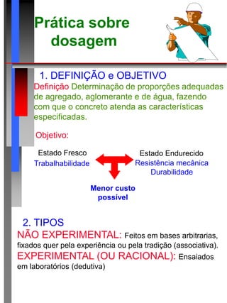 Prática sobre
dosagem
1. DEFINIÇÃO e OBJETIVO
Definição:Determinação de proporções adequadas
de agregado, aglomerante e de água, fazendo
com que o concreto atenda as características
especificadas.
2. TIPOS
NÃO EXPERIMENTAL: Feitos em bases arbitrarias,
fixados quer pela experiência ou pela tradição (associativa).
EXPERIMENTAL (OU RACIONAL): Ensaiados
em laboratórios (dedutiva)
Objetivo:
Menor custo
possível
Estado Fresco Estado Endurecido
Trabalhabilidade Resistência mecânica
Durabilidade
 
