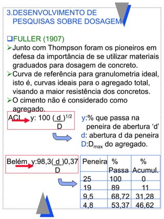 3.DESENVOLVIMENTO DE
PESQUISAS SOBRE DOSAGEM
FULLER (1907)
Junto com Thompson foram os pioneiros em
defesa da importância de se utilizar materiais
graduados para dosagem de concreto.
Curva de referência para granulometria ideal,
isto é, curvas ideais para o agregado total,
visando a maior resistência dos concretos.
O cimento não é considerado como
agregado.
ACI y: 100 ( d )1/2 y:% que passa na
D peneira de abertura „d‟
d: abertura d da peneira
D:Dmax do agregado.
Belém y:98,3( d )0,37 Peneira % %
D Passa Acumul.
25 100 0
19 89 11
9,5 68,72 31,28
4,8 53,37 46,62
 