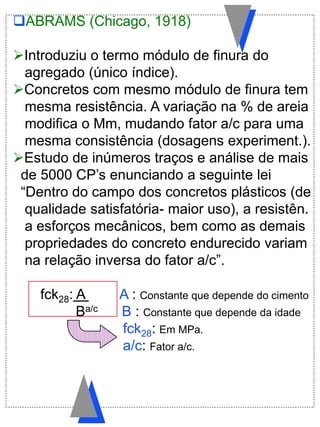 ABRAMS (Chicago, 1918)
Introduziu o termo módulo de finura do
agregado (único índice).
Concretos com mesmo módulo de finura tem
mesma resistência. A variação na % de areia
modifica o Mm, mudando fator a/c para uma
mesma consistência (dosagens experiment.).
Estudo de inúmeros traços e análise de mais
de 5000 CP‟s enunciando a seguinte lei
“Dentro do campo dos concretos plásticos (de
qualidade satisfatória- maior uso), a resistên.
a esforços mecânicos, bem como as demais
propriedades do concreto endurecido variam
na relação inversa do fator a/c”.
fck28: A . A : Constante que depende do cimento
Ba/c B : Constante que depende da idade
fck28: Em MPa.
a/c: Fator a/c.
 