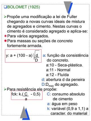 BOLOMET (1925)
Propõe uma modificação a lei de Fuller
chegando a novas curvas ideais de mistura
de agregados e cimento. Nestas curvas o
cimento é considerado agregado e aplica-se:
Para vários agregados.
Para massas ou seções de concreto
fortemente armada.
y: a + (100 - a) d a: função da consistência
D do concreto.
a:10 - Seca-plástica.
a:11 - Normal
a:12 - Fluída
d: abertura d da peneira
D:Dmax do agregado.
Para resistência ele propõe:
fck: k.( C . - 0,5) C: consumo absoluto
a de cimento
a: água em peso
k: variável (0,9 a 1,1) a
caracter. do material
 