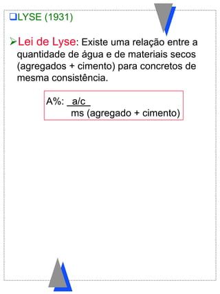 LYSE (1931)
Lei de Lyse: Existe uma relação entre a
quantidade de água e de materiais secos
(agregados + cimento) para concretos de
mesma consistência.
A%: a/c .
ms (agregado + cimento)
 