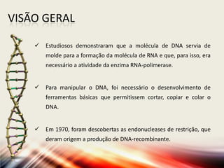 VISÃO GERAL
 Estudiosos demonstraram que a molécula de DNA servia de
molde para a formação da molécula de RNA e que, para isso, era
necessário a atividade da enzima RNA-polimerase.
 Para manipular o DNA, foi necessário o desenvolvimento de
ferramentas básicas que permitissem cortar, copiar e colar o
DNA.
 Em 1970, foram descobertas as endonucleases de restrição, que
deram origem a produção de DNA-recombinante.
 