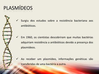 PLASMÍDEOS
 Surgiu dos estudos sobre a resistência bacteriana aos
antibióticos.
 Em 1960, os cientistas descobriram que muitas bactérias
adquiriam resistência a antibióticos devido a presença dos
plasmídeos.
 Ao receber um plasmídeo, informações genéticas são
transferidas de uma bactéria a outra.
 