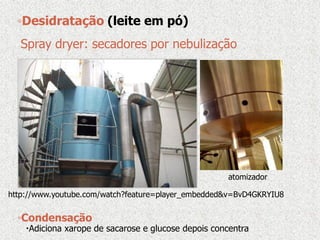 Spray dryer: secadores por nebulização
atomizador
http://www.youtube.com/watch?feature=player_embedded&v=BvD4GKRYIU8
◦Desidratação (leite em pó)
◦Condensação
Adiciona xarope de sacarose e glucose depois concentra
 