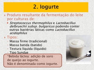  Produto resultante da fermentação do leite
por culturas de:
 Streptococcus thermophilus e Lactobacillus
delbruechii subsp. bulgaricus podendo conter
outras bactérias láticas como Lactobacillus
acidophilus
 Tipos:
◦ Massa firme (tradicional)
◦ Massa batida (batido)
◦ Textura líquida (líquido)
◦ Tipo Sundae
*Bebida láctea: adição de soro
de queijo ao iogurte.
Não é denominada como iogurte.
 