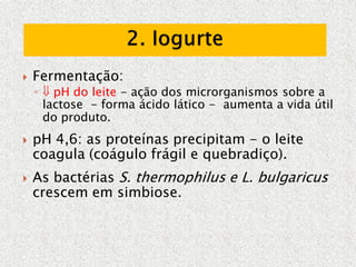 Fermentação:
◦  pH do leite - ação dos microrganismos sobre a
lactose - forma ácido lático - aumenta a vida útil
do produto.
 pH 4,6: as proteínas precipitam - o leite
coagula (coágulo frágil e quebradiço).
 As bactérias S. thermophilus e L. bulgaricus
crescem em simbiose.
 