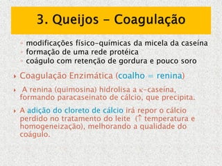 ◦ modificações físico-químicas da micela da caseína
◦ formação de uma rede protéica
◦ coágulo com retenção de gordura e pouco soro
 Coagulação Enzimática (coalho = renina)
 A renina (quimosina) hidrolisa a -caseína,
formando paracaseinato de cálcio, que precipita.
 A adição do cloreto de cálcio irá repor o cálcio
perdido no tratamento do leite ( temperatura e
homogeneização), melhorando a qualidade do
coágulo.
 