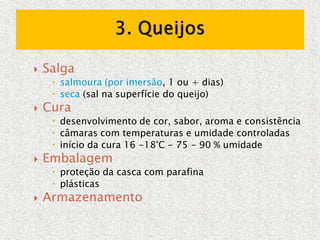  Salga
 salmoura (por imersão, 1 ou + dias)
 seca (sal na superfície do queijo)
 Cura
 desenvolvimento de cor, sabor, aroma e consistência
 câmaras com temperaturas e umidade controladas
 início da cura 16 -18°C - 75 - 90 % umidade
 Embalagem
 proteção da casca com parafina
 plásticas
 Armazenamento
 