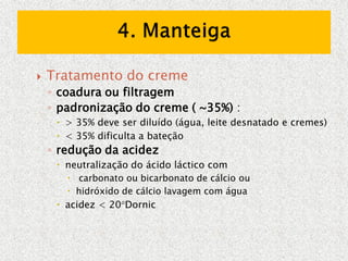  Tratamento do creme
◦ coadura ou filtragem
◦ padronização do creme ( ~35%) :
 > 35% deve ser diluído (água, leite desnatado e cremes)
 < 35% dificulta a bateção
◦ redução da acidez
 neutralização do ácido láctico com
 carbonato ou bicarbonato de cálcio ou
 hidróxido de cálcio lavagem com água
 acidez < 20Dornic
 