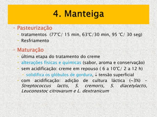 ◦ Pasteurização
 tratamentos (77°C/ 15 min, 63°C/30 min, 95 °C/ 30 seg)
 Resfriamento
◦ Maturação
 última etapa do tratamento do creme
 alterações físicas e químicas (sabor, aroma e conservação)
 sem acidificação: creme em repouso ( 6 a 10°C/ 2 a 12 h)
 solidifica os glóbulos de gordura,  tensão superficial
 com acidificação: adição de cultura láctica (~3%) -
Streptococcus lactis, S. cremoris, S. diacetylactis,
Leuconostoc citrovarum e L. dextranicum
 
