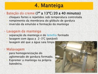 ◦ Bateção do creme (7º a 13ºC/20 a 40 minutos)
 choques fortes e repetidos sob temperatura controlada
 rompimento da membrana do glóbulo de gordura
 inversão da emulsão e formação da manteiga
◦ Lavagem da manteiga
 separação da manteiga e do leitelho formado
 lavagem com água a 2-3°C (potável)
 lavagem até que a água saia limpa
◦ Malaxagem
 para homogeneização do
aglomerado de gordura formado.
 Espremer a manteiga na própria
batedeira.
 