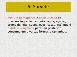  Mistura homogênea e pasteurizada de
diversos ingredientes (leite, água, açúcar,
creme de leite, sucos, ovos, cacau, etc) que é
batida e congelada para seu posterior
consumo em diversas formas e tamanhos.
 