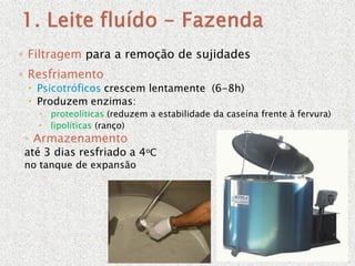 ◦ Filtragem para a remoção de sujidades
◦ Resfriamento
 Psicotróficos crescem lentamente (6-8h)
 Produzem enzimas:
 proteolíticas (reduzem a estabilidade da caseína frente à fervura)
 lipolíticas (ranço)
◦ Armazenamento
até 3 dias resfriado a 4oC
no tanque de expansão
 